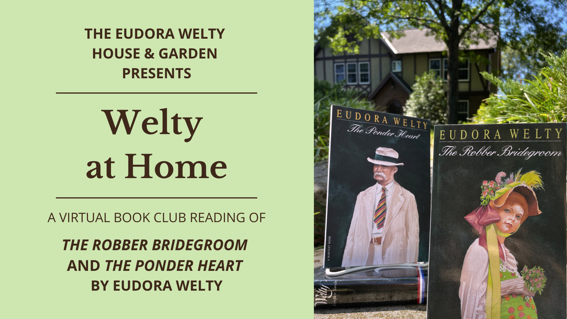 Graphic image with text. Text reads "Eudora Welty House & Garden Presents Welty at Home A Virtual Book Club Reading of The Robber Bridegroom and The Ponder Heart." Image is of three books with the Welty House in the background. Two of the books are standing up, covers displayed. Left to right, The Ponder Heart cover is of a man in a white suit, and The Robber Bridegroom cover is of a woman in a green dress. One book, Welty's Complete Novels Library of America, is laying down, spine out.